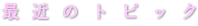 最  近  の  ト  ピ  ッ  ク